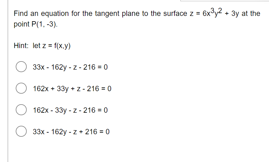 Find an equation for the tangent plane to the surface z = 6x3y2 + 3y at the
point P(1, -3).
Hint: let z = f(x,y)
33х - 162y - z - 216 -D 0
162x + 33y + z - 216 = 0
162x - 33y - z - 216 = 0
33х - 162y - z+ 216 %3D 0
