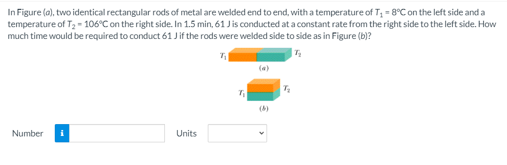 In Figure (a), two identical rectangular rods of metal are welded end to end, with a temperature of T = 8°C on the left side and a
temperature of T, = 106°C on the right side. In 1.5 min, 61 J is conducted at a constant rate from the right side to the left side. How
much time would be required to conduct 61 Jif the rods were welded side to side as in Figure (b)?
T
(a)
(b)
Number
i
Units
