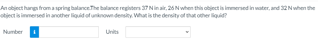 An object hangs from a spring balance.The balance registers 37 N in air, 26 N when this object is immersed in water, and 32 N when the
object is immersed in another liquid of unknown density. What is the density of that other liquid?
Number
i
Units
