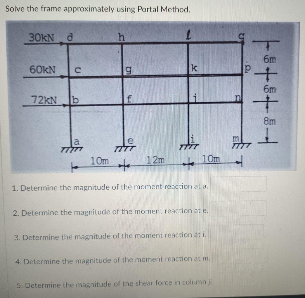 Solve the frame approximately using Portal Method.
30KN d
6m
60KN
C.
k
6m
72KN
8m
TITT
10m
12m
to
10m
1. Determine the magnitude of the moment reaction at a.
2. Determine the magnitude of the moment reaction at e.
3. Determine the magnitude of the moment reaction at i.
4. Determine the magnitude of the moment reaction at m.
5. Determine the magnitude of the shear force in column ji
