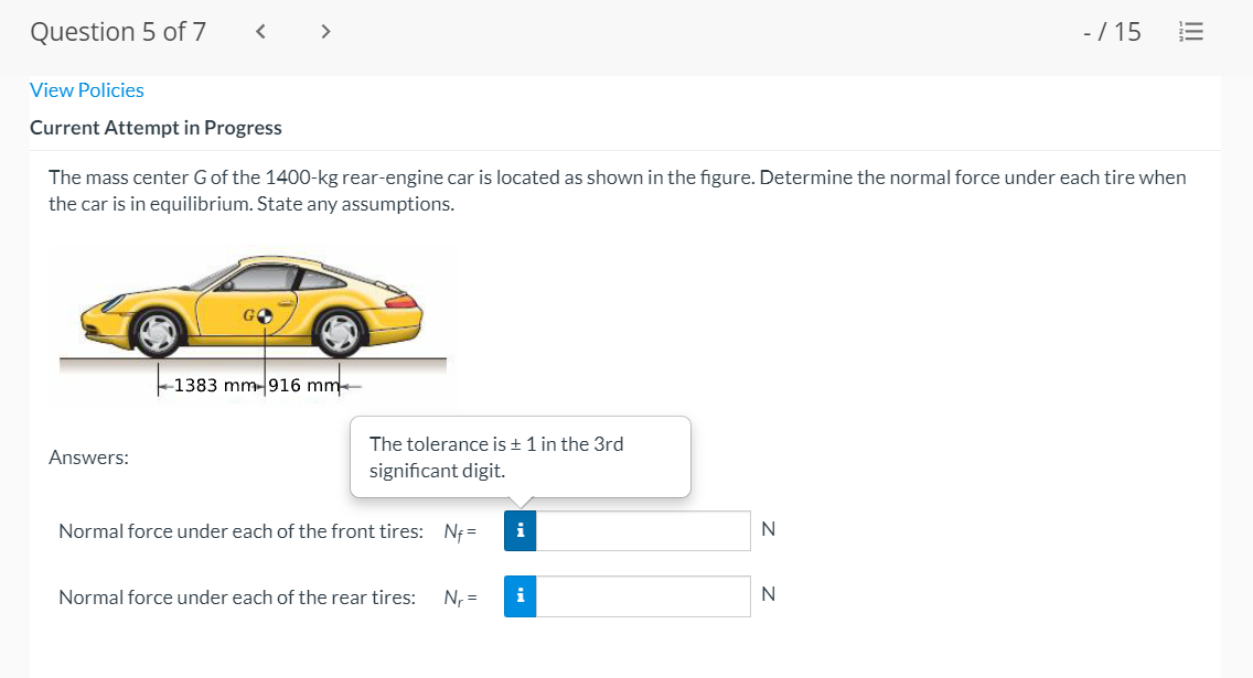 Question 5 of 7
< >
-/ 15
View Policies
Current Attempt in Progress
The mass center Gof the 1400-kg rear-engine car is located as shown in the figure. Determine the normal force under each tire when
the car is in equilibrium. State any assumptions.
-1383 mm- 916 mm
The tolerance is + 1 in the 3rd
Answers:
significant digit.
Normal force under each of the front tires: Nf =
i
Normal force under each of the rear tires:
N, =
i
N
II
