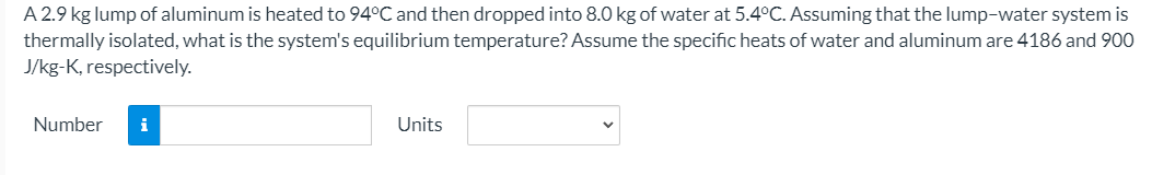 A 2.9 kg lump of aluminum is heated to 94°C and then dropped into 8.0 kg of water at 5.4°C. Assuming that the lump-water system is
thermally isolated, what is the system's equilibrium temperature? Assume the specific heats of water and aluminum are 4186 and 900
J/kg-K, respectively.
Number
i
Units
