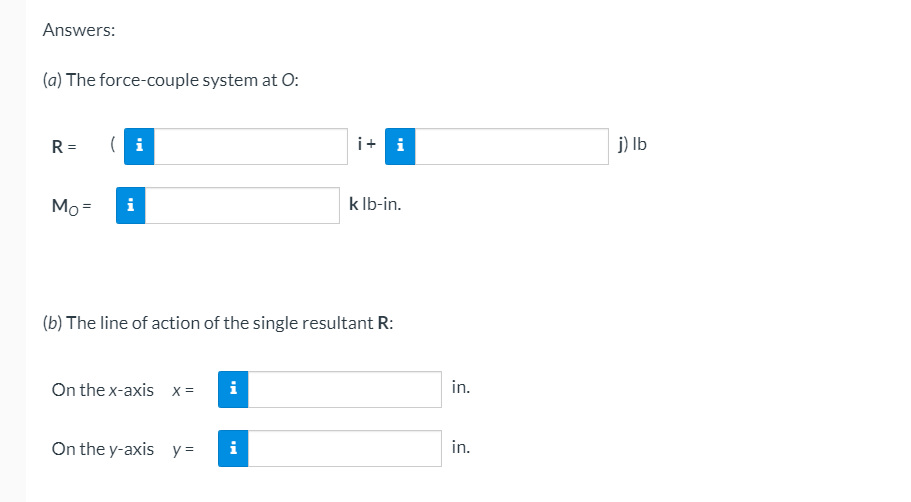 Answers:
(a) The force-couple system at O:
R =
( i
i+ i
j) Ib
Mo =
i
k Ib-in.
(b) The line of action of the single resultant R:
On the x-axis x=
i
in.
On the y-axis
y =
i
in.
