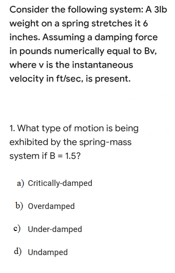 Consider the following system: A 3lb
weight on a spring stretches it 6
inches. Assuming a damping force
in pounds numerically equal to Bv,
where v is the instantaneous
velocity in ft/sec, is present.
1. What type of motion is being
exhibited by the spring-mass
system if B = 1.5?
a) Critically-damped
b) Overdamped
c) Under-damped
d) Undamped
