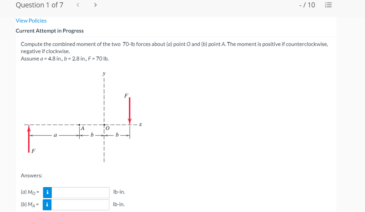 Question 1 of 7
>
-/ 10
View Policies
Current Attempt in Progress
Compute the combined moment of the two 70-lb forces about (a) point O and (b) point A. The moment is positive if counterclockwise,
negative if clockwise.
Assume a = 4.8 in., b = 2.8 in., F = 70 lb.
y
F
Answers:
(a) Mo =
i
Ib-in.
(b) MA =
i
Ib-in.
