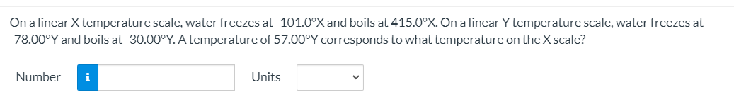 On a linear X temperature scale, water freezes at -101.0°X and boils at 415.0°X. On a linear Y temperature scale, water freezes at
-78.00°Y and boils at -30.00°Y. A temperature of 57.00°Y corresponds to what temperature on the X scale?
Number
i
Units
