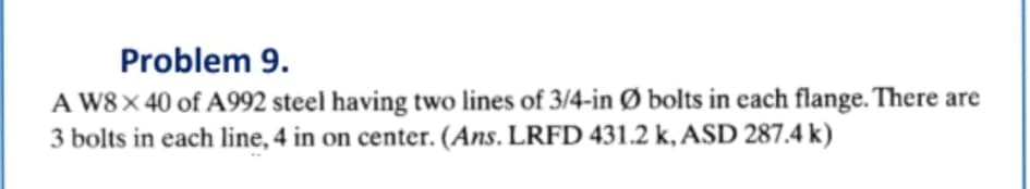 Problem 9.
A W8× 40 of A992 steel having two lines of 3/4-in Ø bolts in each flange. There are
3 bolts in each line, 4 in on center. (Ans. LRFD 431.2 k, ASD 287.4 k)
