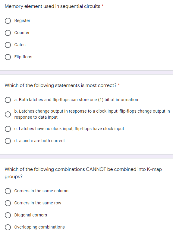 Memory element used in sequential circuits *
Register
Counter
Gates
Flip-flops
Which of the following statements is most correct? *
a. Both latches and flip-flops can store one (1) bit of information
b. Latches change output in response to a clock input; flip-flops change output in
response to data input
O c. Latches have no clock input; flip-flops have clock input
O d. a and c are both correct
Which of the following combinations CANNOT be combined into K-map
groups?
Corners in the same column
Corners in the same row
Diagonal corners
Overlapping combinations