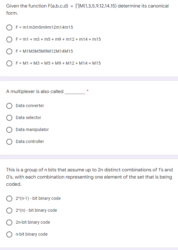 Given the function F(a,b,c,d) = M(1,3,5,9,12,14,15) determine its canonical
form.
F = m1m3m5m9m12m14m15
F = m1 + m3 + m5 + m9 + m12 + m14 + m15
F = M1 M3M5M9M12M14M15
O F = M1 + M3+ M5 + M9 + M12 + M14 + M15
A multiplexer is also called
Data converter
Data selector
Data manipulator
O Data controller
This is a group of n bits that assume up to 2n distinct combinations of 1's and
O's, with each combination representing one element of the set that is being
coded.
O 2^(n-1)-bit binary code
O 2^(n) - bit binary code
O2n-bit binary code
On-bit binary code