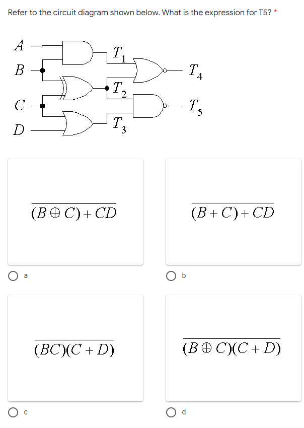 Refer to the circuit diagram shown below. What is the expression for T5? *
A
T.
B
T
T.
с
T.
D
(BOC) + CD
a
(BC)(C+D)
C
on
O b
O d
4
T5
(B+C) + CD
(BOC)(C+D)