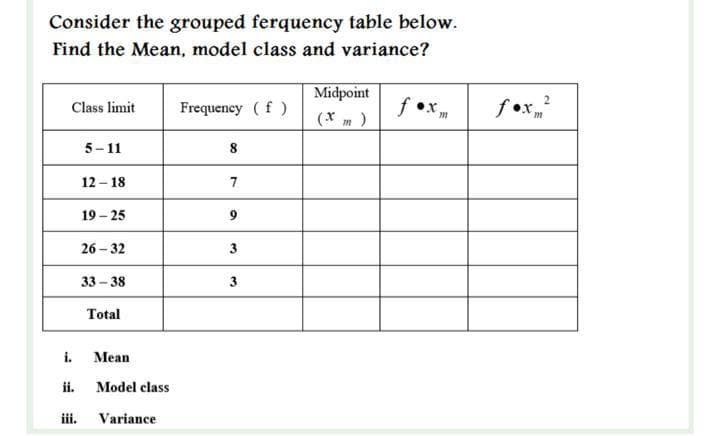 Consider the grouped ferquency table below.
Find the Mean, model class and variance?
Midpoint
f •x,
fex
Class limit
Frequeney (f )
(* m )
5- 11
12 - 18
7
19 – 25
9.
26 – 32
3
33 - 38
3.
Total
i.
Mean
ii.
Model class
iii.
Variance
