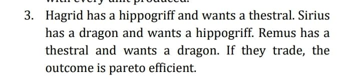 3. Hagrid has a hippogriff and wants a thestral. Sirius
has a dragon and wants a hippogriff. Remus has a
thestral and wants a dragon. If they trade, the
outcome is pareto efficient.
