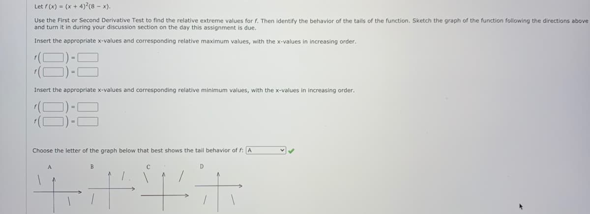 Let f (x) = (x + 4)²(8 – x).
Use the First or Second Derivative Test to find the relative extreme values for f. Then identify the behavior of the tails of the function. Sketch the graph of the function following the directions above
and turn it in during your discussion section on the day this assignment is due.
Insert the appropriate x-values and corresponding relative maximum values, with the x-values in increasing order.
Insert the appropriate x-values and corresponding relative minimum values, with the x-values in increasing order.
83
Choose the letter of the graph below that best shows the tail behavior of f: A
A
