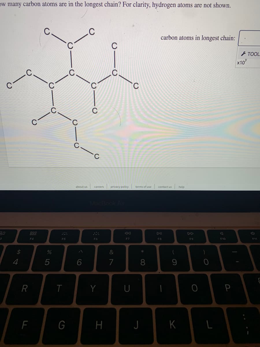 ow many carbon atoms are in the longest chain? For clarity, hydrogen atoms are not shown.
carbon atoms in longest chain:
C
とTOOL
x10
C
about us
privacy policy
terms of use
contact us
help
careers
MacBook Air
30
88
DD
F4
F5
F6
F7
F8
F9
F10
F11
24
&
4
7
8.
R
Y
U
P
G
H
K
