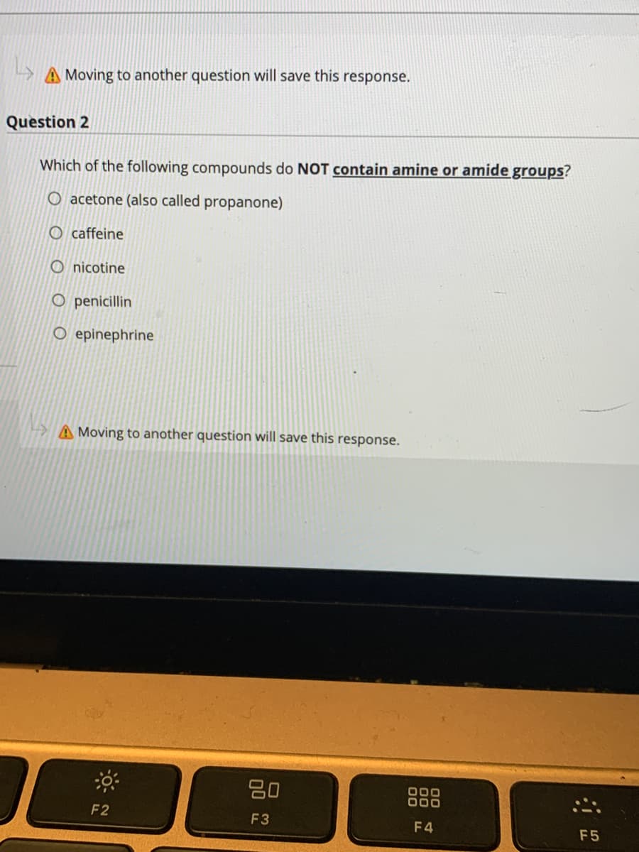 A Moving to another question will save this response.
Question 2
Which of the following compounds do NOT contain amine or amide groups?
O acetone (also called propanone)
O caffeine
O nicotine
O penicillin
O epinephrine
A Moving to another question will save this response.
20
888
F2
F3
F4
F5
