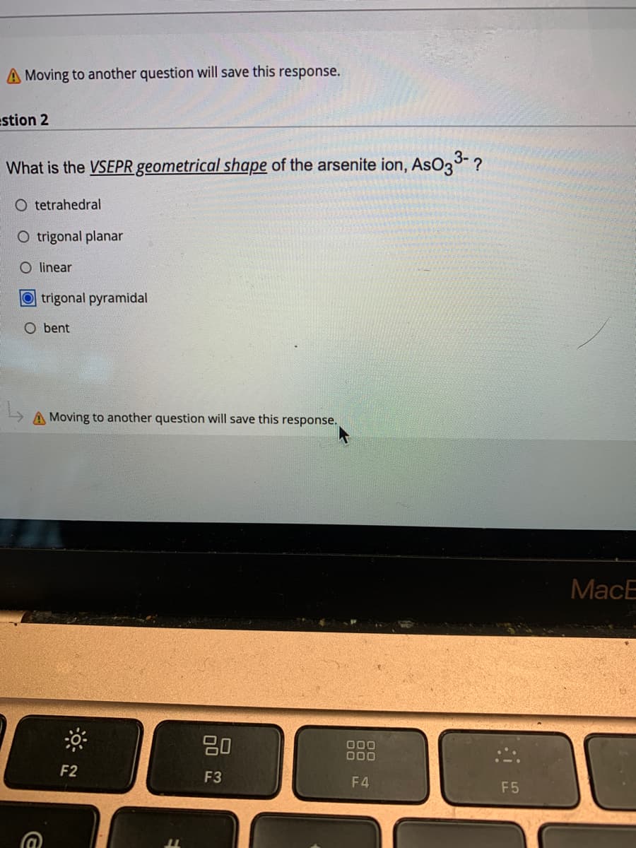 A Moving to another question will save this response.
stion 2
What is the VSEPR geometrical shape of the arsenite ion, AsO33- ?
O tetrahedral
O trigonal planar
O linear
O trigonal pyramidal
O bent
A Moving to another question will save this response.
МacE
80
000
000
F2
F3
F4
F5
