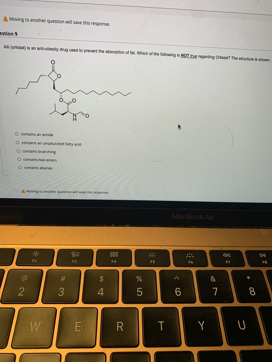 A Moving to another question will save this response.
estion 9
Alli (orlistat) is an anti-obesity drug used to prevent the absorption of fat. Which of the following is NOT true regarding Orlistat? The structure is shown.
O contains an amide
O contains an unsaturated fatty acid
O contains branching
O contains two esters
O contains alkanes
A Moving to another question will save this response.
MacBook Air
80
888
DII
F2
F3
F4
F5
F6
F7
F8
#3
2$
&
2
3.
8
W
Y
