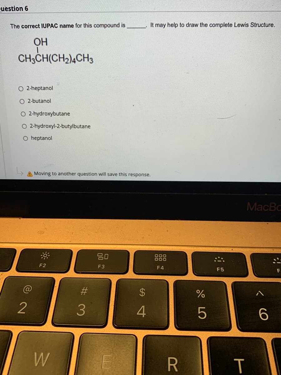 uestion 6
The correct IUPAC name for this compound is
It may help to draw the complete Lewis Structure.
OH
CH3CH(CH2),CH3
O 2-heptanol
O 2-butanol
O 2-hydroxybutane
O 2-hydroxyl-2-butylbutane
O heptanol
A Moving to another question will save this response.
MacBc
20
F2
F3
F4
F5
$4
2
4
W
