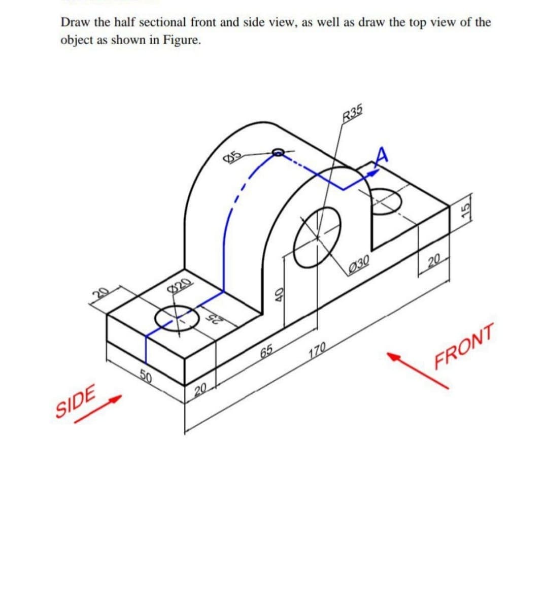 Draw the half sectional front and side view, as well as draw the top view of the
object as shown in Figure.
R35
Ø20
L030
SIDE
50
20
65
20
170
FRONT
40
