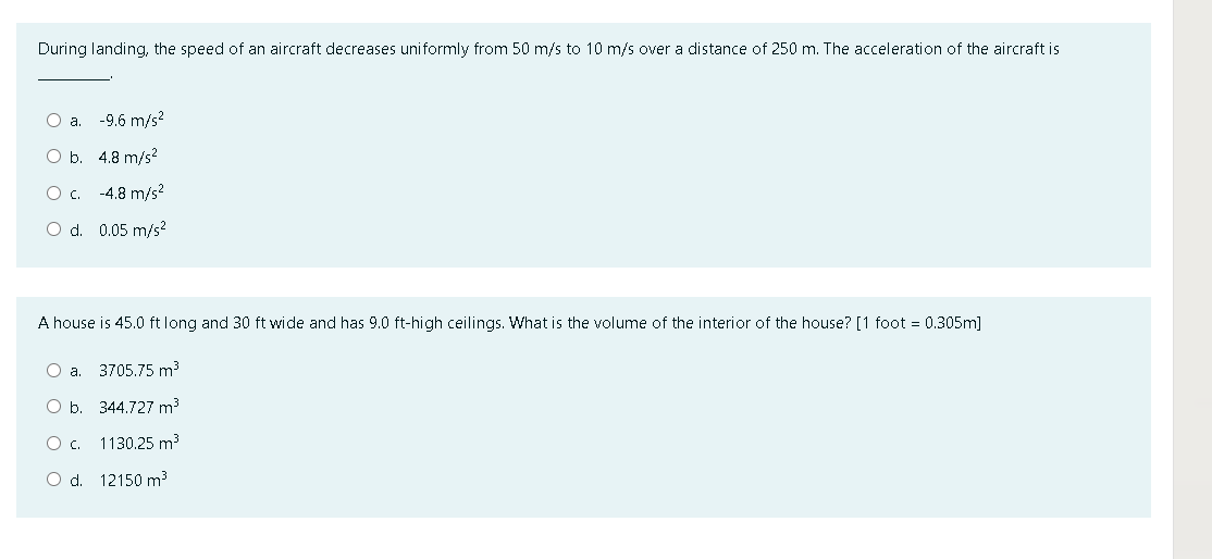 During landing, the speed of an aircraft decreases uniformly from 50 m/s to 10 m/s over a distance of 250 m. The acceleration of the aircraft is
Oa.
-9.6 m/s?
O b. 4.8 m/s?
Oc.
-4.8 m/s?
O d. 0.05 m/s?
A house is 45.0 ft long and 30 ft wide and has 9.0 ft-high ceilings. What is the volume of the interior of the house? [1 foot = 0.305m]
Oa.
3705.75 m3
O b. 344.727 m3
c.
1130.25 m3
O d. 12150 m?
