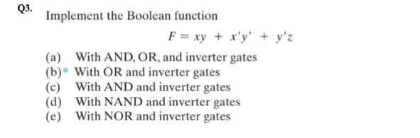 Q3.
Implement the Boolean function
F = xy + x'y' + y'z
(a) With AND, OR, and inverter gates
(b)* With OR and inverter gates
(d)
With AND and inverter gates
With NAND and inverter gates
(e) With NOR and inverter gates