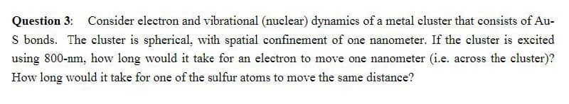 Question 3: Consider electron and vibrational (nuclear) dynamics of a metal cluster that consists of Au-
S bonds. The cluster is spherical, with spatial confinement of one nanometer. If the cluster is excited
using 800-nm, how long would it take for an electron to move one nanometer (i.e. across the cluster)?
How long would it take for one of the sulfur atoms to move the same distance?
