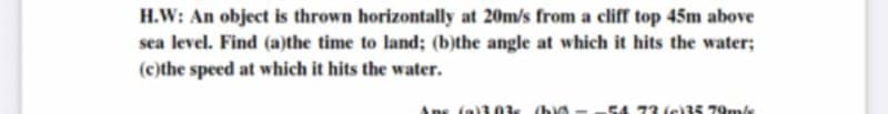 H.W: An object is thrown horizontally at 20m/s from a cliff top 45m above
sea level. Find (a)the time to land; (b)the angle at which it hits the water;
(c)the speed at which it hits the water.
Ans (al3 0k ba
54 73 (c)3S 79m/s
