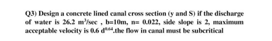 Q3) Design a concrete lined canal cross section (y and S) if the discharge
of water is 26.2 m/sec , b=10m, n= 0.022, side slope is 2, maximum
acceptable velocity is 0.6 d0.64.the flow in canal must be subcritical
