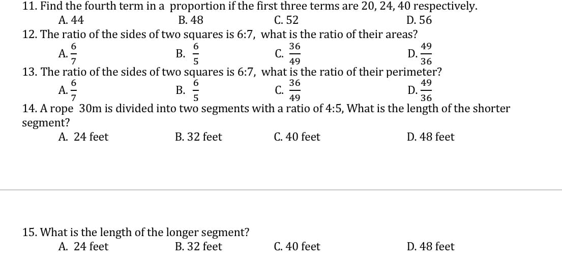 11. Find the fourth term in a proportion if the first three terms are 20, 24, 40 respectively.
А. 44
В. 48
С. 52
D. 56
12. The ratio of the sides of two squares is 6:7, what is the ratio of their areas?
В.
36
С.
49
49
D. -
36
A.
13. The ratio of the sides of two squares is 6:7, what is the ratio of their perimeter?
36
С.
49
49
D.
36
А.
В.
5
14. A rope 30m is divided into two segments with a ratio of 4:5, What is the length of the shorter
segment?
A. 24 feet
B. 32 feet
C. 40 feet
D. 48 feet
15. What is the length of the longer segment?
A. 24 feet
B. 32 feet
C. 40 feet
D. 48 feet
