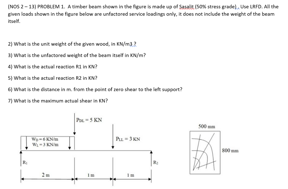 (NOS 2 – 13) PROBLEM 1. A timber beam shown in the figure is made up of Sasalit (50% stress grade), Use LRFD. All the
given loads shown in the figure below are unfactored service loadings only, it does not include the weight of the beam
itself.
2) What is the unit weight of the given wood, in KN/m3 ?
3) What is the unfactored weight of the beam itself in KN/m?
4) What is the actual reaction R1 in KN?
5) What is the actual reaction R2 in KN?
6) What is the distance in m. from the point of zero shear to the left support?
7) What is the maximum actual shear in KN?
PDL = 5 KN
%3D
500 mm
PLL = 3 KN
WD =6 KN/m
WL=3 KN/m
800 mm
R1
R2
2 m
1 m
1 m
