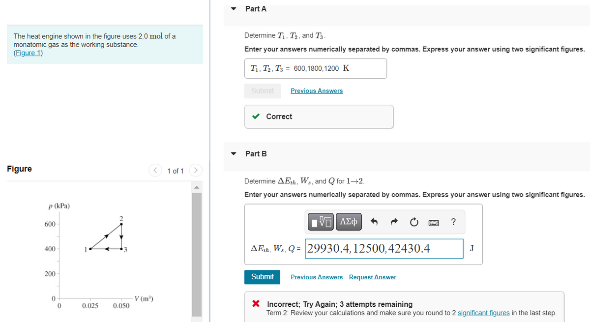 The heat engine shown in the figure uses 2.0 mol of a
monatomic gas as the working substance.
(Figure 1)
Figure
p (kPa)
600
400
200
0
0
0,025
0.050
V (m³)
1 of 1
Part A
Determine T₁, T2, and T3-
Enter your answers numerically separated by commas. Express your answer using two significant figures.
T₁, T2, T3
Submit
Correct
Part B
600,1800,1200 K
Previous Answers
Determine AEth, Ws, and Q for 1-2.
Enter your answers numerically separated by commas. Express your answer using two significant figures.
IVE ΑΣΦ
AEth, Ws, Q=29930.4, 12500,42430.4
Submit Previous Answers Request Answer
?
J
X Incorrect; Try Again; 3 attempts remaining
Term 2: Review your calculations and make sure you round to 2 significant figures in the last step.