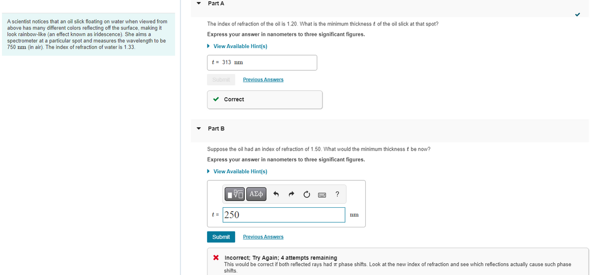 A scientist notices that an oil slick floating on water when viewed from
above has many different colors reflecting off the surface, making it
look rainbow-like (an effect known as iridescence). She aims a
spectrometer at a particular spot and measures the wavelength to be
750 nm (in air). The index of refraction of water is 1.33.
Part A
The index of refraction of the oil is 1.20. What is the minimum thickness t of the oil slick at that spot?
Express your answer in nanometers to three significant figures.
► View Available Hint(s)
t = 313 nm
Submit
✓
Correct
Part B
Previous Answers
Suppose the oil had an index of refraction of 1.50. What would the minimum thickness t be now?
Express your answer in nanometers to three significant figures.
► View Available Hint(s)
IVE ΑΣΦ
t = 250
Submit
Previous Answers
?
nm
X Incorrect; Try Again; 4 attempts remaining
This would be correct if both reflected rays had phase shifts. Look at the new index of refraction and see which reflections actually cause such phase
shifts.