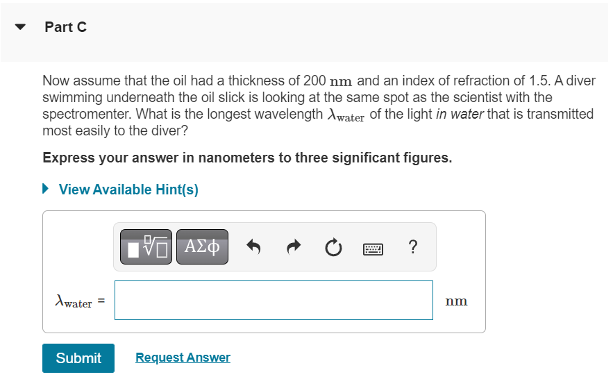 Part C
Now assume that the oil had a thickness of 200 nm and an index of refraction of 1.5. A diver
swimming underneath the oil slick is looking at the same spot as the scientist with the
spectromenter. What is the longest wavelength Awater of the light in water that is transmitted
most easily to the diver?
Express your answer in nanometers to three significant figures.
► View Available Hint(s)
Awater
Submit
VE ΑΣΦ
Request Answer
Ć
?
nm