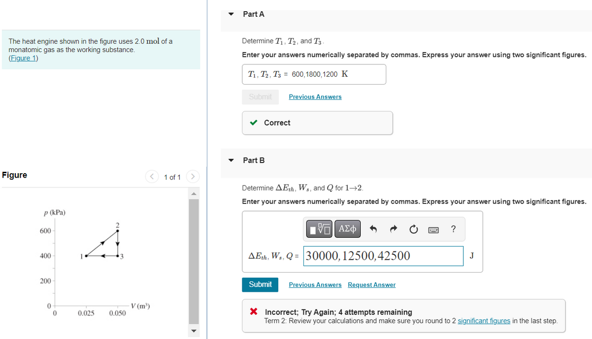 The heat engine shown in the figure uses 2.0 mol of a
monatomic gas as the working substance.
(Figure 1)
Figure
p (kPa)
600
400
200
0
0
0.025
0.050
V (m³)
1 of 1
Part A
Determine T₁, T₂, and T3-
Enter your answers numerically separated by commas. Express your answer using two significant figures.
T₁, T2, T3 = 600,1800, 1200 K
Submit Previous Answers
✓ Correct
Part B
Determine AEth, Ws, and Q for 1→2.
Enter your answers numerically separated by commas. Express your answer using two significant figures.
IVE ΑΣΦ
AEth, Ws, Q = 30000, 12500, 42500
Submit
Previous Answers Request Answer
?
J
X Incorrect; Try Again; 4 attempts remaining
Term 2: Review your calculations and make sure you round to 2 significant figures in the last step.
