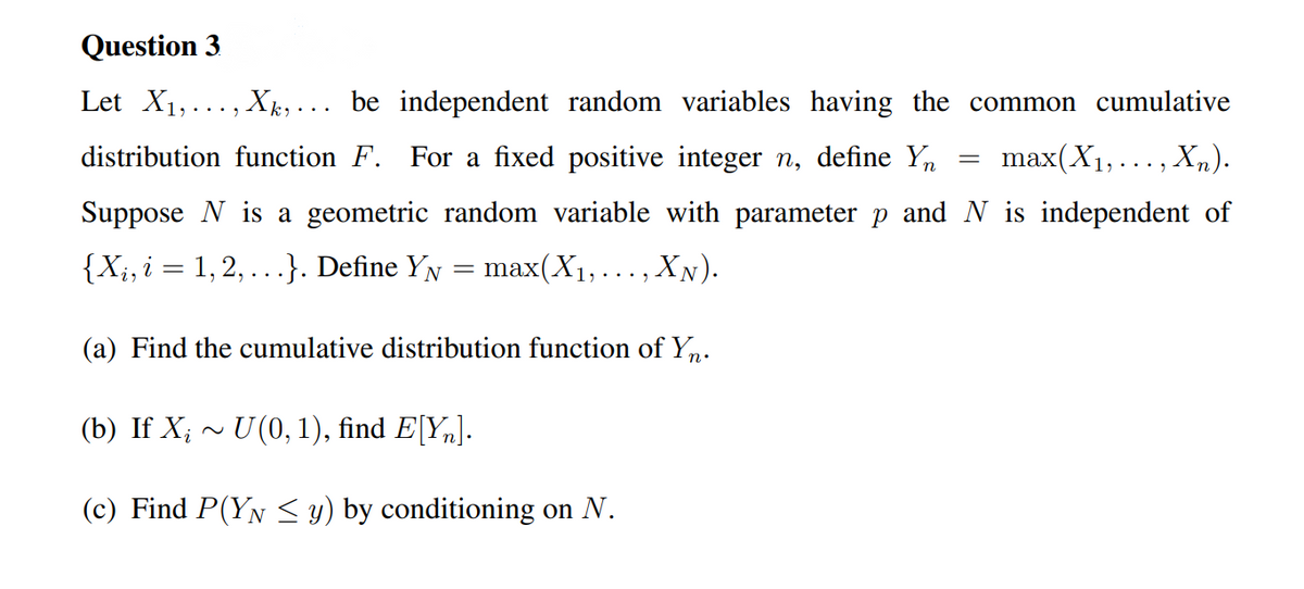 Question 3
Let X1,..., Xk, . .. be independent random variables having the common cumulative
distribution function F. For a fixed positive integer n, define Yn
max(X1,..., X,).
Suppose N is a geometric random variable with parameter p and N is independent of
{X;, i = 1,2, ...}. Define YN
max(X1,..., XN).
(a) Find the cumulative distribution function of Yn.
(b) If X; ~ U(0, 1), find E[Y„].
(c) Find P(YN <y) by conditioning on N.
