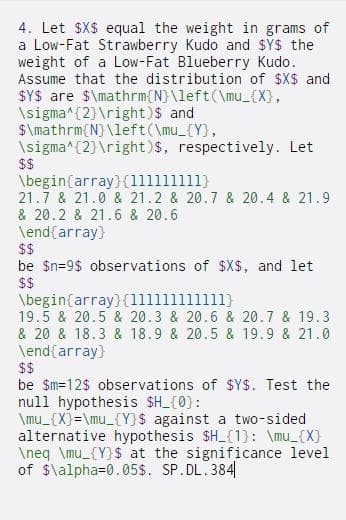 4. Let $X$ equal the weight in grams of
a Low-Fat Strawberry Kudo and $YS the
weight of a Low-Fat Blueberry Kudo.
Assume that the distribution of $X$ and
SYS are $\mathrm{N}\left(\mu_{X),
\sigma^(2} \right)$ and
$\mathrm{N} \left(\mu_{Y},
\sigma^(2}\right)$, respectively. Let
$$
\begin{array}{(111111111)
21.7 & 21.0 & 21.2 & 20.7 & 20.4 & 21.9
& 20.2 & 21.6 & 20.6
\end{array}
$$
be $n=9$ observations of $X$, and let
$$
\begin{array}{(111111111111}
19.5 & 20.5 & 20.3 & 20.6 & 20.7 & 19.3
& 20 & 18.3 & 18.9 & 20.5 & 19.9 & 21.0
\end{array}
$$
be $m=12$ observations of $Y$. Test the
null hypothesis $H_{0}:
\mu_{X}=\mu_{Y}$ against a two-sided
alternative hypothesis $H_{1}: \mu_{X}
\neq \mu_{Y}$ at the significance level
of $\alpha=0.05$. SP.DL.384
