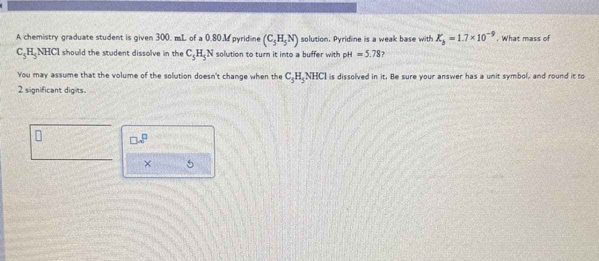 A chemistry graduate student is given 300. mL of a 0.80M pyridine (CHN) solution. Pyridine is a weak base with X = 1.7 × 10¯˚. What mass of
CH NHCI should the student dissolve in the C₂HN solution to turn it into a buffer with pH = 5.78?
You may assume that the volume of the solution doesn't change when the CH NHCI is dissolved in it. Be sure your answer has a unit symbol, and round it to
2 significant digits.
3