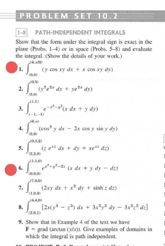 PROBLEM SET 10.2
1-8 PATH-INDEPENDENT INTEGRALS
Show that the form under the integral sign is exact in the
plane (Probs. 1-4) or in space (Probs. 5-8) and evaluate
the integral. (Show the details of your work.)
(4, m/8)
1.
(y cos xy dx + x cos xy dy)
(0,0)
2.
(0,5)
(ye2* dx + ye²* dy)
(5,0)
(1,1)
3.
(-1,-1)
2-
(r dx + y dy)
(6,7)
| (cos? y dx - 2x cos y sin y dy)
4.
(2.0)
(0,1,2)
5.
(z e** dx + dy + xe* dz)
(2,3.0)
(1.1,0)
6.
|+y?-2: (x dx + y dy - dz)
(0,0,0)
(7.8,0)
7.
(2ry dx + x dy + sinh z dz)
1.0,0)
(4,4,0)
8.
(2,0,1)
z3) dx + 3x2y2 dy - 3x222 dz]
9. Show that in Example 4 of the text we have
F = grad (arctan (y/x)). Give examples of domains in
which the integral is path independent.
