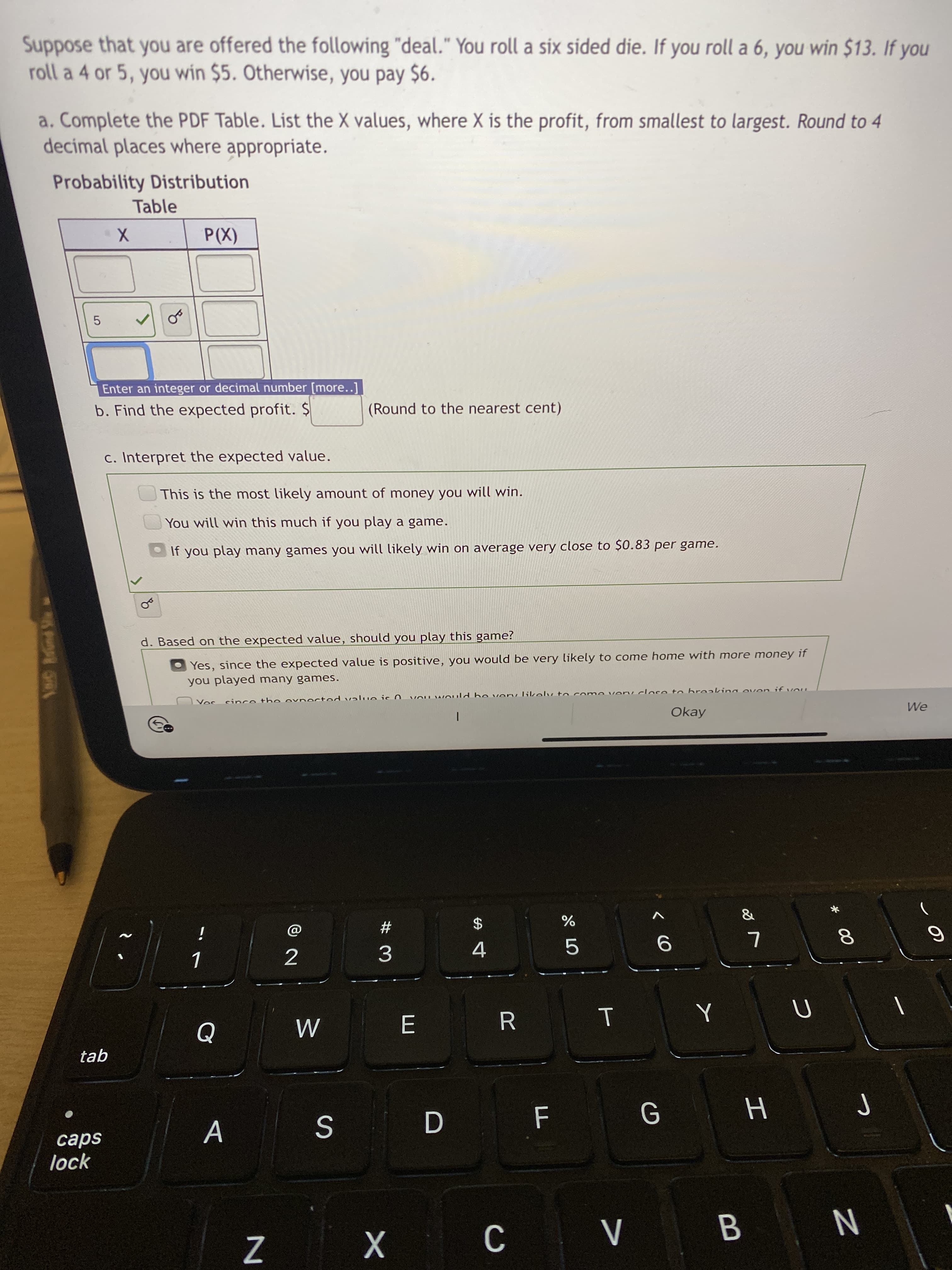 00
Suppose that you are offered the following "deal." You roll a six sided die. If you roll a 6, you win $13. If you
roll a 4 or 5, you win $5. Otherwise, you pay $6.
a. Complete the PDF Table. List the X values, where X is the profit, from smallest to largest. Round to 4
decimal places where appropriate.
Probability Distribution
Table
(X))
5.
Enter an integer or decimal number [more..]
b. Find the expected profit. $
(Round to the nearest cent)
c. Interpret the expected value.
This is the most likely amount of money you will win.
You will win this much if you play a game.
If you play many games you will likely win on average very close to $0.83 per game.
d. Based on the expected value, should you play this game?
Yes, since the expected value is positive, you would be very likely to come home with more money if
you played many games.
Cハpot ou
Okay
We
#3
24
i
5.
E.
tab
A
D
lock
C.
B.
