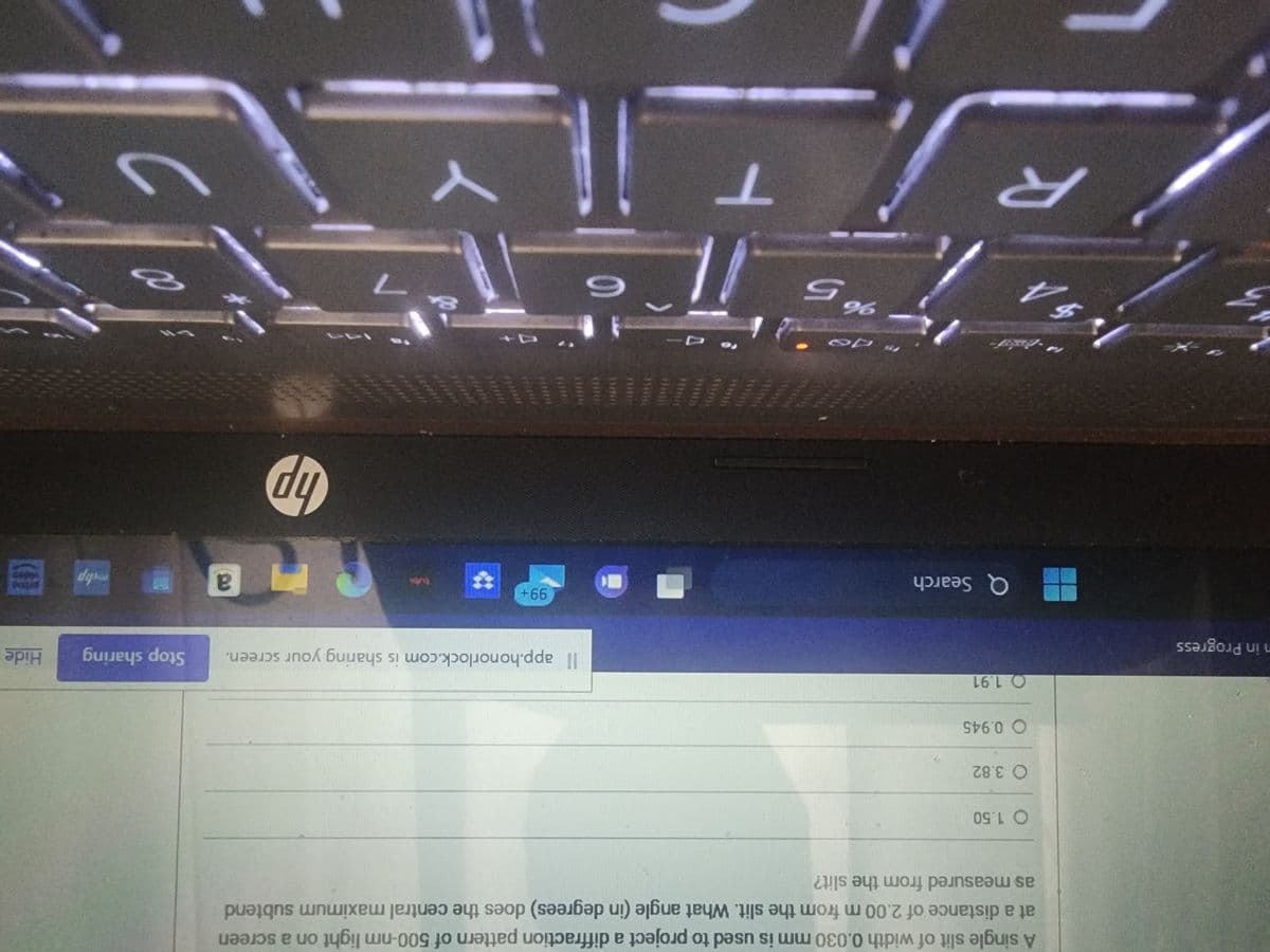 n in Progress
A single slit of width 0.030 mm is used to project a diffraction pattern of 500-nm light on a screen
at a distance of 2.00 m from the slit. What angle (in degrees) does the central maximum subtend
as measured from the slit?
$4
O 1.50
O 3.82
O 0.945
O 1.91
15
Q Search
"70
%5
AHMAL
T
UNIV
CO
6
Il app.honorlock.com is sharing your screen.
99+
n
Y
Pr
hp
7
177
a
Stop sharing
p
Hide
8
=
.