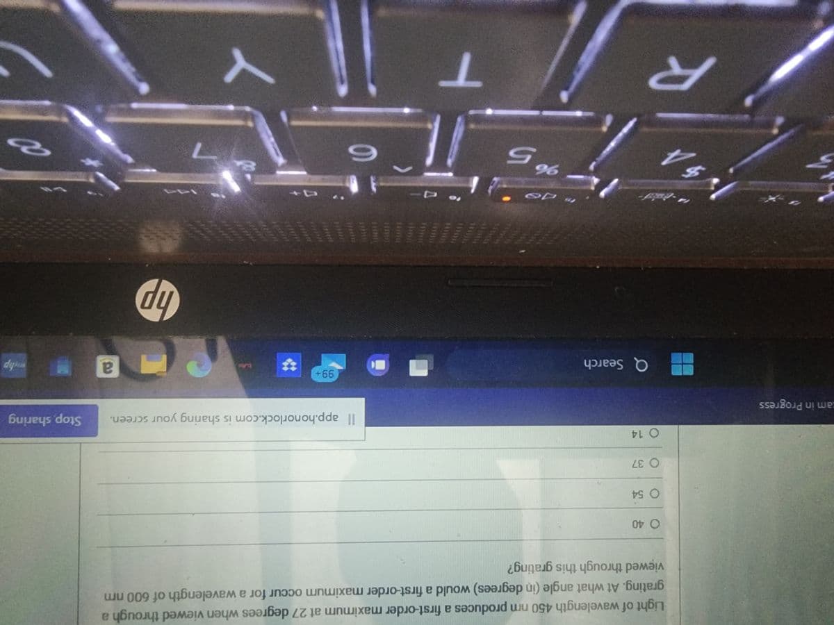 tam in Progress
Light of wavelength 450 nm produces a first-order maximum at 27 degrees when viewed through a
grating. At what angle (in degrees) would a first-order maximum occur for a wavelength of 600 nm
viewed through this grating?
O 40
O 54
O 37
O 14
14-B
4
Q Search
R
"Jo
15 96
65
11
T
O
Il app.honorlock.com is sharing your screen. Stop, sharing
6
99+
hp
a
whp
8