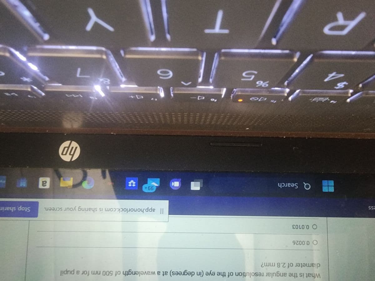 ess
V.
R
What is the angular resolution of the eye (in degrees) at a wavelength of 500 nm for a pupil
diameter of 2.8 mm?
O 0.0026
O 0.0103
Q Search
IS DO
%
65
to D-
T
Il app.honorlock.com is sharing your screen.
6
99+
10
ICEL
hp
137
7
a
Stop sharin