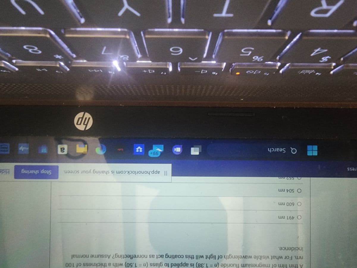 ress
SA
A thin film of magnesium fluoride (n = 1.38) is applied to glass (n = 1.50) with a thickness of 100
nm. For what visible wavelength of light will this coating act as nonreflecting? Assume normal
incidence.
O 491 nm
O 600 nm
O 504 nm
552 pm
Q Search
15 40
%5
6
Il app.honorlock.com is sharing your screen. Stop, sharing Hide
99+
3+
hp
103
a
malip
8