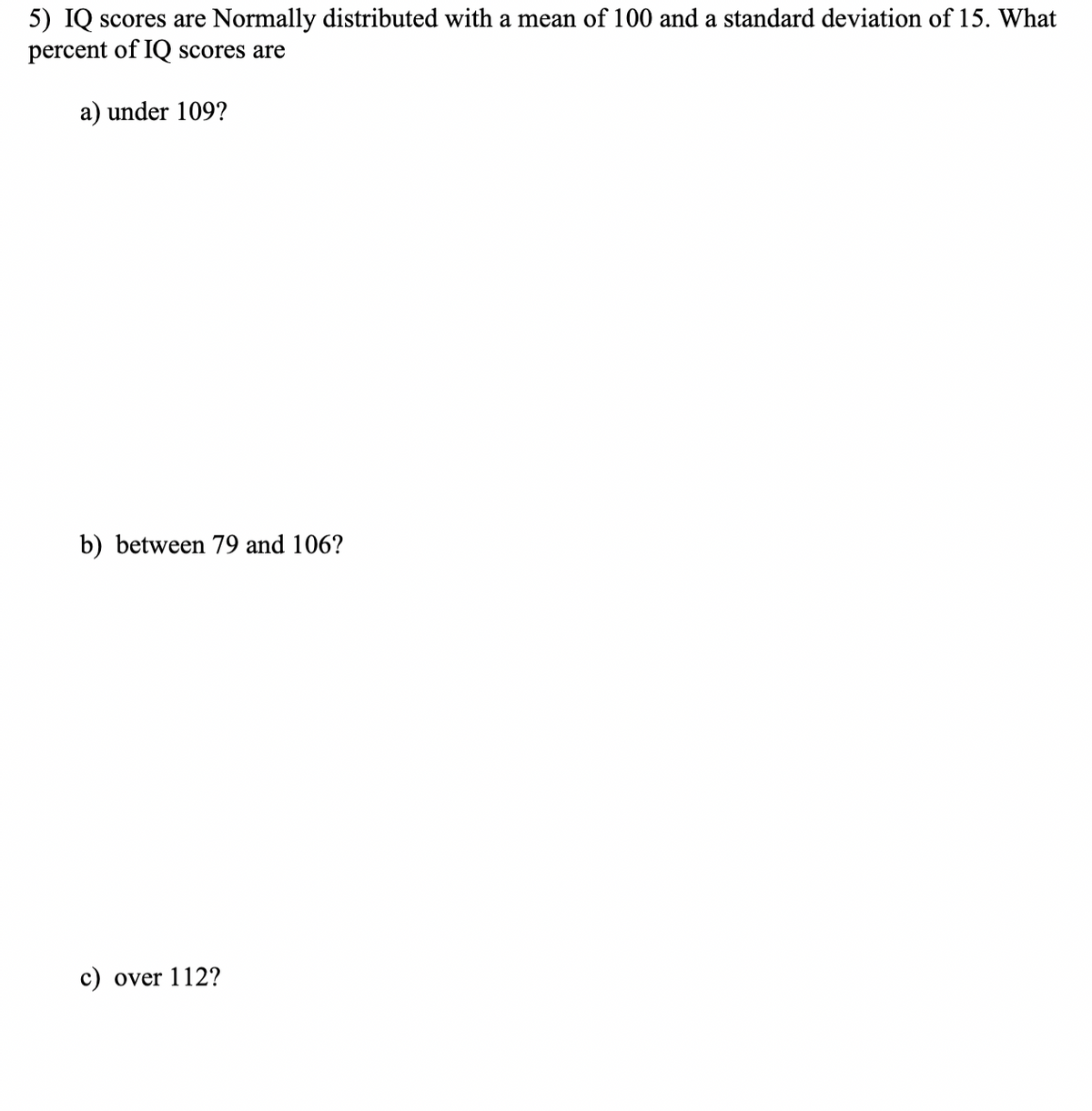 5) IQ scores are Normally distributed with a mean of 100 and a standard deviation of 15. What
percent of IQ scores are
a) under 109?
b) between 79 and 106?
c) over 112?