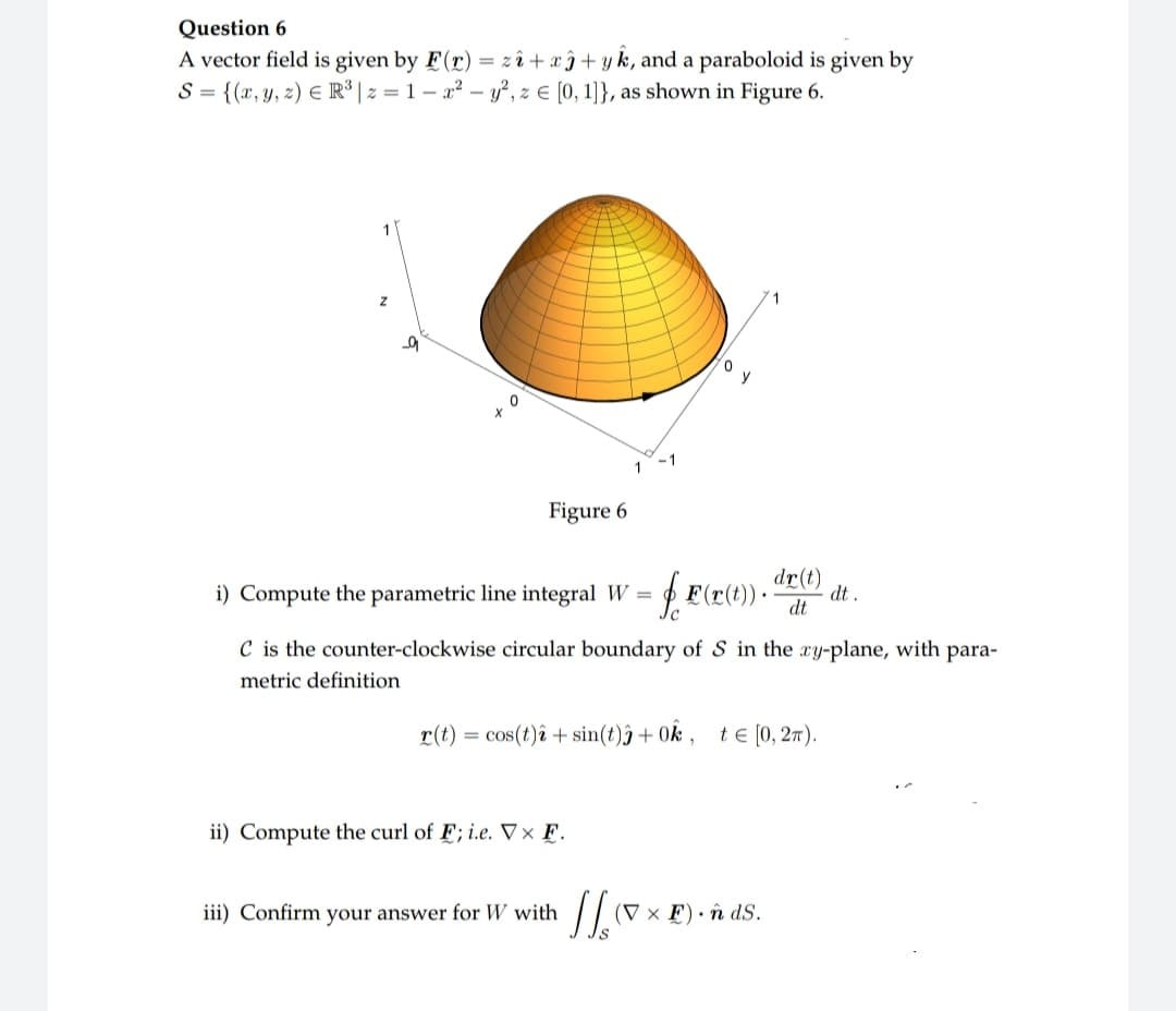 Question 6
A vector field is given by F(r) = z2+x+yk, and a paraboloid is given by
S = {(x, y, z) ER³ |z=1-x² - y², z = [0, 1]}, as shown in Figure 6.
10
X
0
Figure 6
i) Compute the parametric line integral W = = f F(x(t)).
C is the counter-clockwise circular boundary of S in the xy-plane, with para-
metric definition
r(t) = cos(t) + sin(t))+ 0k, te [0, 2π).
ii) Compute the curl of F; i.e. Vx F.
dr(t)
dt
iii) Confirm your answer for W with
11.0x
(V x F). n ds.
dt.