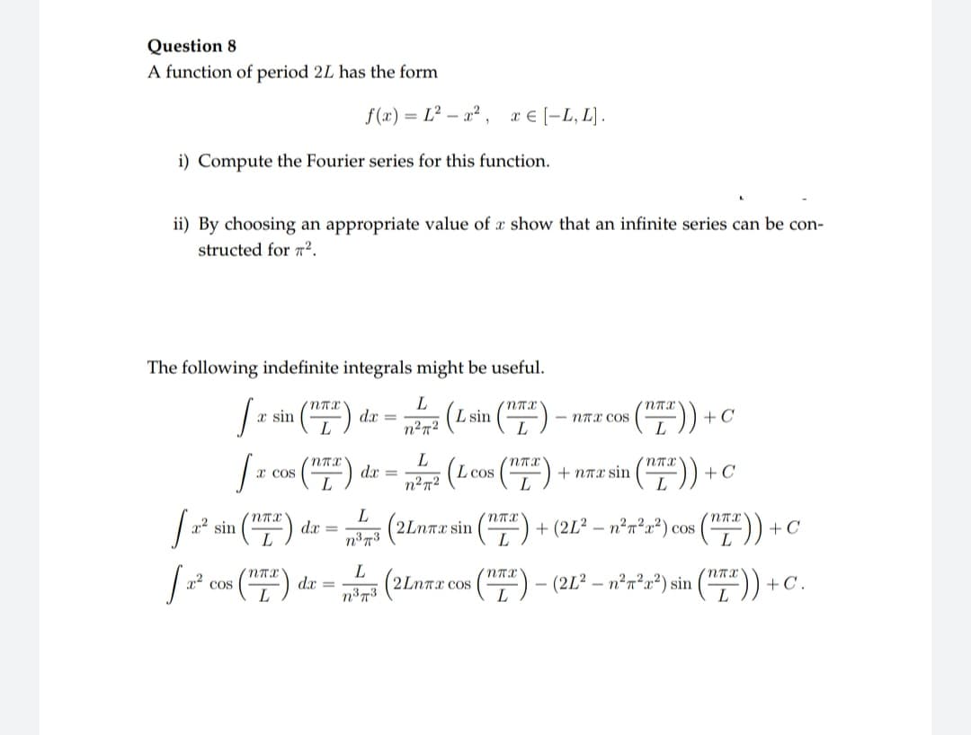 Question 8
A function of period 2L has the form
f(x)=L²x².
i) Compute the Fourier series for this function.
ii) By choosing an appropriate value of a show that an infinite series can be con-
structed for 7².
The following indefinite integrals might be useful.
L
n²7²
(L sin (27²)
,
J
[₁
J
² sin
² cos
x sin
x Cos
nTX
nTX
nTX
ᎡᏤᏆ .
L
dx =
dx =
dx =
dx =
L
n³73
L
n³73
L
n²π²
x € [-L, L].
L cos
2Lnxx sin
(2Lm
2LnTx cos
nπx
L
nTX
L
NTX
$(TTT)) +
-nTX COS
+ nπx sin
NTX
L
+ C
(2L² -n²²x²) sin
+C
+ (2L² − n²π²x²) cos (¹T)) + ¤
(ntx)) +
+C.