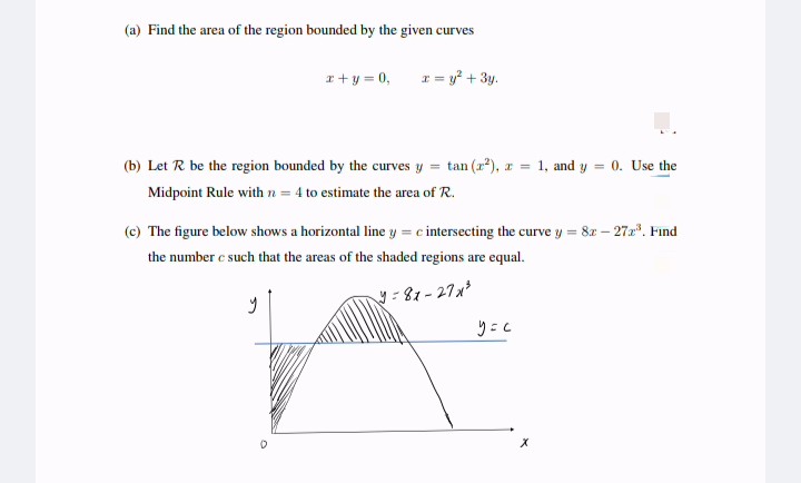 (a) Find the area of the region bounded by the given curves
x + y = 0,
r = y² + 3y.
(b) Let R be the region bounded by the curves y = tan (2²), z = 1, and y = 0. Use the
Midpoint Rule with n = 4 to estimate the area of R.
(c) The figure below shows a horizontal line y = c intersecting the curve y = 82 - 272³. Find
the number c such that the areas of the shaded regions are equal.
y
y=81-27x³
y=c