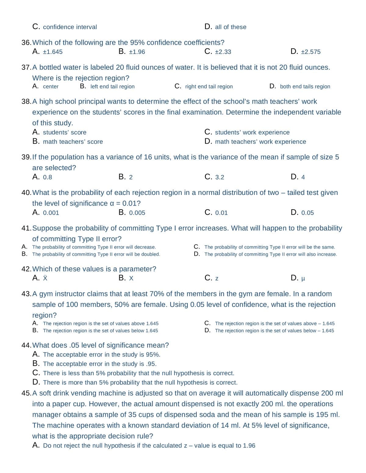 C. confidence interval
36. Which of the following are the 95% confidence coefficients?
A. +1.645
C. +2.33
B. +1.96
D. all of these
37. A bottled water is labeled 20 fluid ounces of water. It is believed that it is not 20 fluid ounces.
Where is the rejection region?
A. center
B. left end tail region
D. +2.575
C. right end tail region
D. both end tails region
38. A high school principal wants to determine the effect of the school's math teachers' work
experience on the students' scores in the final examination. Determine the independent variable
of this study.
A. students' score
B. math teachers' score
B. 2
39. If the population has a variance of 16 units, what is the variance of the mean if sample of size 5
are selected?
A. 0.8
C. students' work experience
D. math teachers' work experience
C. 3.2
40. What is the probability of each rejection region in a normal distribution of two-tailed test given
the level of significance a = 0.01?
A. 0.001
B. 0.005
42. Which of these values is a parameter?
A. X
B. X
D. 4
C. 0.01
41. Suppose the probability of committing Type I error increases. What will happen to the probability
of committing Type II error?
A. The probability of committing Type II error will decrease.
B. The probability of committing Type II error will be doubled.
D. 0.05
C. The probability of committing Type II error will be the same.
D. The probability of committing Type II error will also increase.
D. H
C. z
43. A gym instructor claims that at least 70% of the members in the gym are female. In a random
sample of 100 members, 50% are female. Using 0.05 level of confidence, what is the rejection
region?
A. The rejection region is the set of values above 1.645
B. The rejection region is the set of values below 1.645
C. The rejection region is the set of values above - 1.645
D. The rejection region is the set of values below - 1.645
44. What does .05 level of significance mean?
A. The acceptable error in the study is 95%.
B. The acceptable error in the study is .95.
C. There is less than 5% probability that the null hypothesis is correct.
D. There is more than 5% probability that the null hypothesis is correct.
45. A soft drink vending machine is adjusted so that on average it will automatically dispense 200 ml
into a paper cup. However, the actual amount dispensed is not exactly 200 ml. the operations
manager obtains a sample of 35 cups of dispensed soda and the mean of his sample is 195 ml.
The machine operates with a known standard deviation of 14 ml. At 5% level of significance,
what is the appropriate decision rule?
A. Do not reject the null hypothesis if the calculated z - value is equal to 1.96