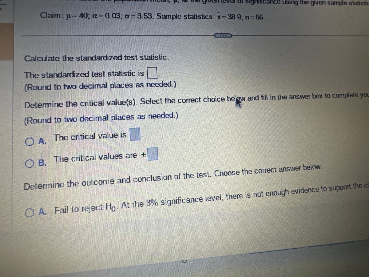 Test the claim about the population mean, μ, at the given level of significance using the given sample s
Claim: µ = 40; a= 0.03; o= 3.53. Sample statistics: x= 38.9, n=66
Identify the null and alternative hypotheses. Choose the correct answer below.
Ο A. Hg: μ = 40
Ho: μ> 40
H₂: μ#40
H₁: μ = 40
OC. Ho:
40
Ha: μ = 40
OE. Ho: μ = 40
Ha: μ>40
Calculate the standardized test statistic.
The standardized test statistic is
/Dound to tuum decimal planor se nooded |
►
OB.
O D. Ho: μ = 40
Ha: μ< 40
OF. Ho: μ< 40
Ha: μ = 40