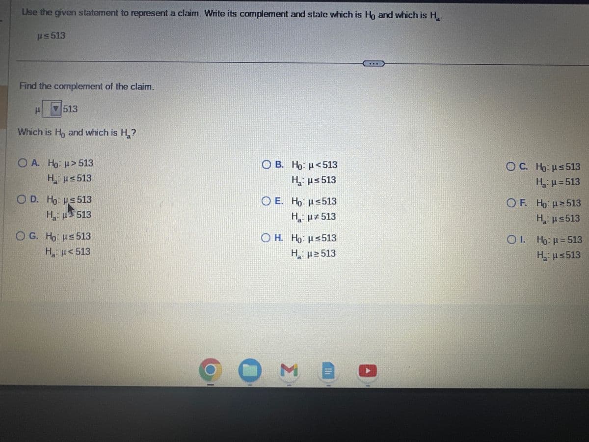 Use the given statement to represent a claim. Write its complement and state which is Ho and which is H₂₁-
ps 513
Find the complement of the claim.
513
Which is Ho and which is H₂?
O A. Ho: μ> 513
H₂:μ≤ 513
O D. Ho: ≤ 513
H₂
513
O G. Ho: u≤ 513
Η
με 513
Ο B. Ho:μ <513
Η
με 513
O E. Ho: ≤513
H₂₁: μ#513
OH. Ho: ≤513
H₂₁:μ ≥513
M
Il
OC. Ho: ≤ 513
H₂₁₂: μ=513
OF. Ho: μ ≥ 513
H₂: ≤513
OI. Ho: p=513
H₂:μ≤513